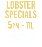 LOBSTER SPECIALs 5pm - Til Limited Supply call to reserve